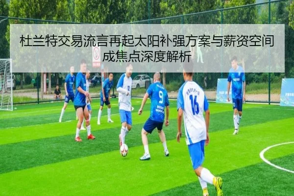 杜兰特交易流言再起太阳补强方案与薪资空间成焦点深度解析